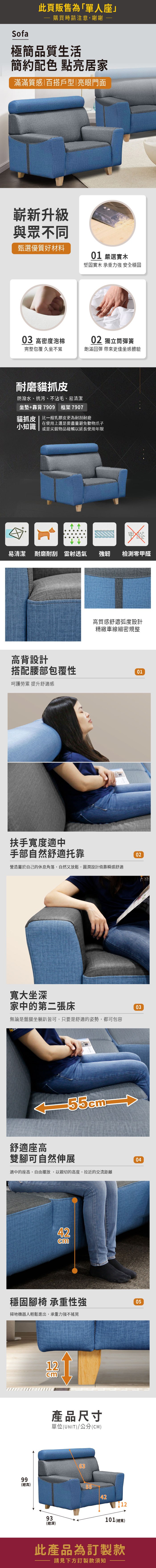 Sofa此頁販售為「單人座」購買時請注意,謝謝極簡品質生活簡約配色 點亮居家滿滿質感|百搭戶型|亮眼門面嶄新升級與眾不同甄選優質好材料01 嚴選實木堅固實木 承重力強 安全穩固03 高密度泡棉02 獨立筒彈簧完整包覆 久坐不累飽滿回彈 帶來更佳坐感體驗耐磨貓抓皮防潑水、抗污、不沾毛、易清潔坐墊+靠背7909 框架7907貓抓皮|比一般乳膠皮更為耐刮耐磨在使用上還是要盡量避免動物爪子小知識 或是尖銳物品碰觸以延長使用年限甲醛易清潔 耐磨耐刮 雷射透氣強韌檢測零甲醛高背設計高質感舒適弧度設計精緻車線細密規整搭配腰部包覆性01呵護勞累 提升舒適感扶手寬度適中手部自然舒適托靠營造屬於自己的休息角落,自然又放鬆,圓潤設計倚靠瞬感舒適02寬大坐深家中的第二張床無論是盤腿坐躺皆可,只要是舒適的姿勢,都可包容03舒適座高雙腳可自然伸展適中的座高,自由擺放,以親切的高度,拉近的交流距離4204穩固腳椅 承重性強掃地機器人輕鬆進出,承重力強不搖晃0512cm產品尺寸單位(UNIT)/公分(CM)6399(總高)55421293101(總寬)(深)此產品為訂製款請見下方訂製款須知
