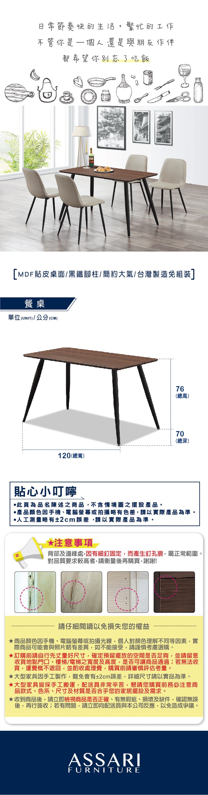 節奏快的生活繁忙的工作不管你是一個人還是與朋友作伴都希望你別忘了吃飯[MDF貼皮桌面/黑鐵腳柱/簡約大氣/台灣製造免組裝]餐桌單位(UNIT)/公分(CM)76(總高)70(總深)120(總寬)貼心小叮嚀此為品名陳述之商品不含情境圖之擺設產品。產品顏色手機、電腦螢幕或拍攝略有色差,請以實際產品為準。人工測量略有±2cm誤差,請以實際產品為準。*注意事項背部及邊緣處,有細釘固定,而產生釘孔痕,屬正常範圍。對品質要求較高者,請衡量後再購買,謝謝!請仔細閱讀以免損失您的權益商品顏色因手機、電腦螢幕或拍攝光線,個人對顏色理解不同等因素,實際商品可能會與照片略有差異,如不能接受,請謹慎考慮選購。訂購前請自行先丈量好尺寸,確定預留擺放的空間是否足夠,並請留意收貨地點門口、樓梯/電梯之寬度及高度,是否可讓商品通過;若無法收貨,運費概不退回,並酌收處理費,購買前請審慎評估考量。大型家具因手工製作,難免會有±2cm誤差,詳細尺寸請以實品為準。★大型家具皆採手工搬運,配送員非常辛苦,懇請您購買前務必注意商品款式、色系、尺寸及材質是否合乎您的家居擺設及需求。★收到商品後,請立即檢視商品是否正確、有無瑕疵、損壞及缺件,確認無誤後,再行簽收;若有問題,請立即向配送員與本公司反應,以免造成爭議。ASSARIFURNITURE